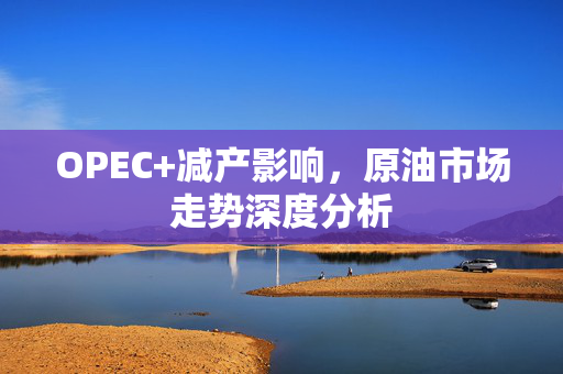 OPEC+减产影响，原油市场走势深度分析