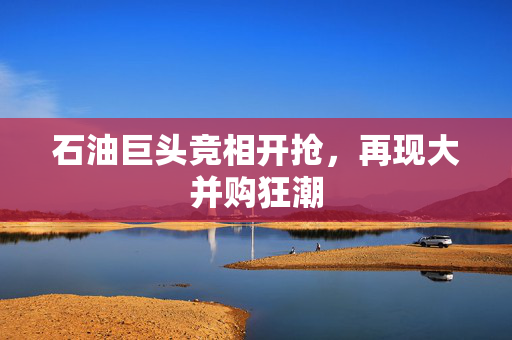 石油巨头竞相开抢，再现大并购狂潮