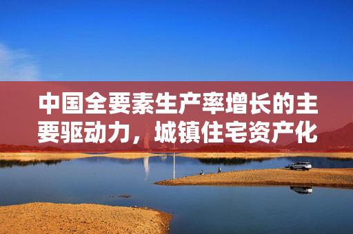 中国全要素生产率增长的主要驱动力，城镇住宅资产化改革溢值与要素效率提升的双重作用