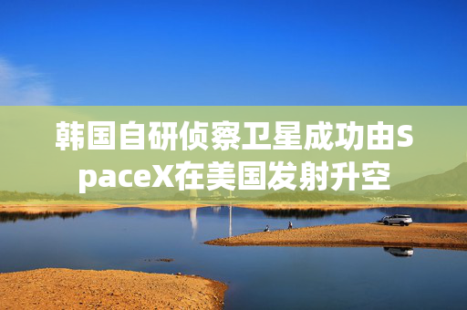 韩国自研侦察卫星成功由SpaceX在美国发射升空