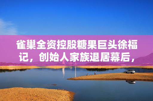 雀巢全资控股糖果巨头徐福记，创始人家族退居幕后，雀巢再度发力