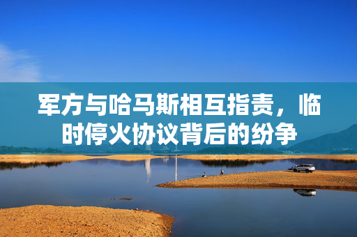 军方与哈马斯相互指责，临时停火协议背后的纷争