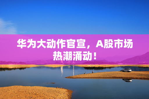 华为大动作官宣，A股市场热潮涌动！