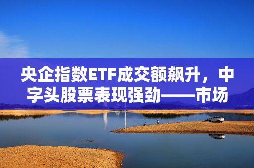央企指数ETF成交额飙升，中字头股票表现强劲——市场新动向观察