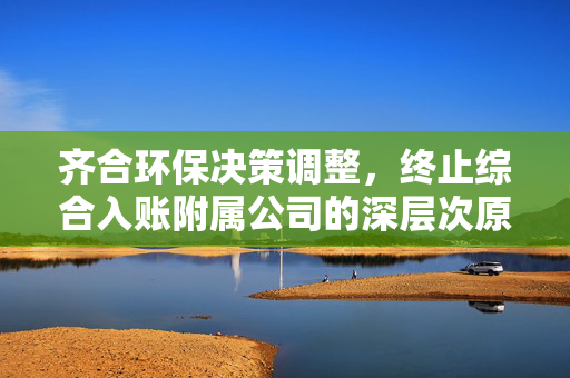 齐合环保决策调整，终止综合入账附属公司的深层次原因
