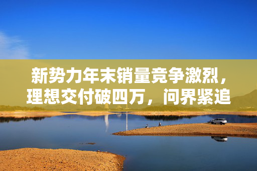 新势力年末销量竞争激烈，理想交付破四万，问界紧追两万