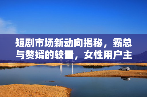 短剧市场新动向揭秘，霸总与赘婿的较量，女性用户主导下的操盘手收割神话
