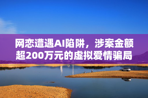 网恋遭遇AI陷阱，涉案金额超200万元的虚拟爱情骗局