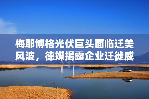 梅耶博格光伏巨头面临迁美风波，德媒揭露企业迁徙威胁的背后真相