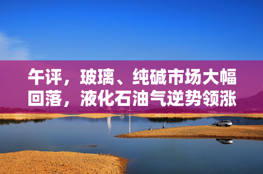 午评，玻璃、纯碱市场大幅回落，液化石油气逆势领涨