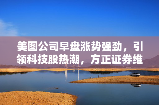 美图公司早盘涨势强劲，引领科技股热潮，方正证券维持推荐评级