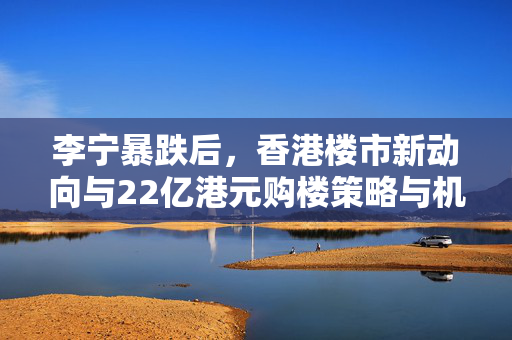 李宁暴跌后，香港楼市新动向与22亿港元购楼策略与机遇