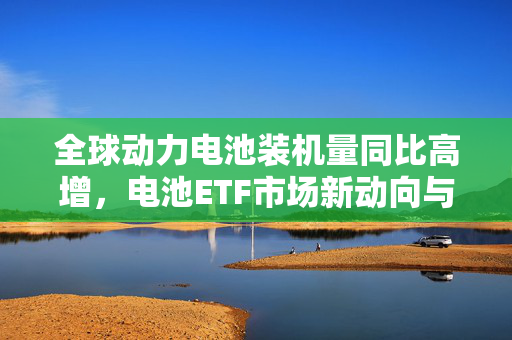 全球动力电池装机量同比高增，电池ETF市场新动向与展望