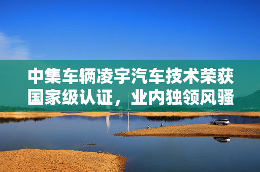 中集车辆凌宇汽车技术荣获国家级认证，业内独领风骚