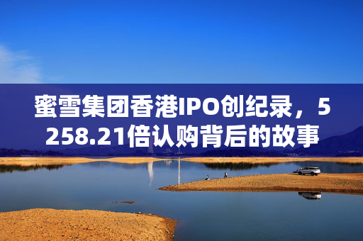 蜜雪集团香港IPO创纪录，5258.21倍认购背后的故事