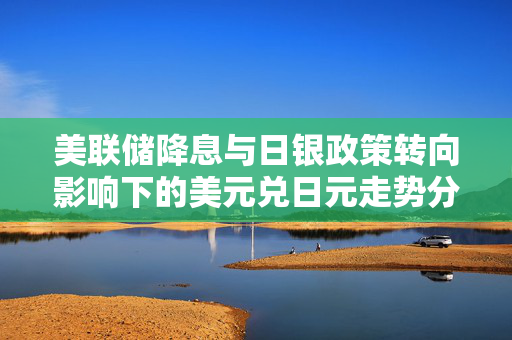 美联储降息与日银政策转向影响下的美元兑日元走势分析