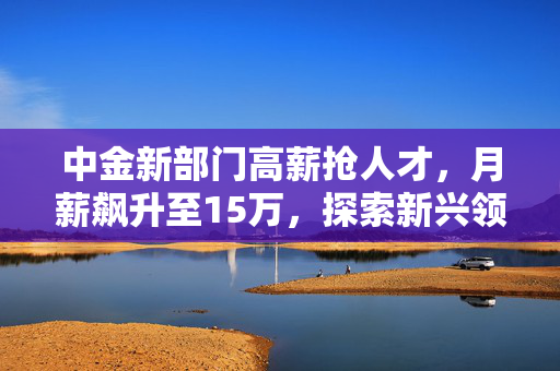中金新部门高薪抢人才，月薪飙升至15万，探索新兴领域，前景无限