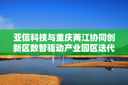 亚信科技与重庆两江协同创新区数智驱动产业园区迭代标杆案例 亚信科技与重庆两江协同创新区数智驱动产业园区迭代标杆案例