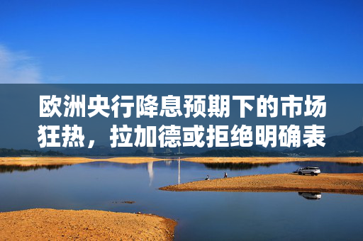 欧洲央行降息预期下的市场狂热，拉加德或拒绝明确表态