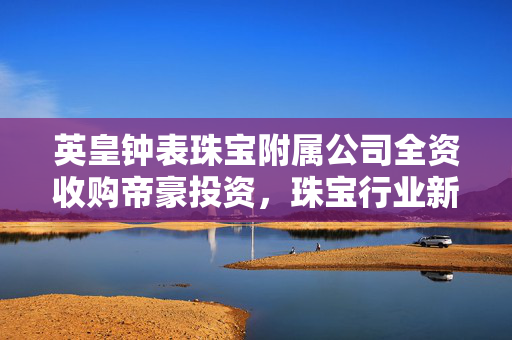 英皇钟表珠宝附属公司全资收购帝豪投资，珠宝行业新篇章的开启