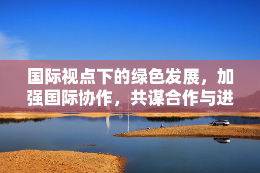 国际视点下的绿色发展，加强国际协作，共谋合作与进步