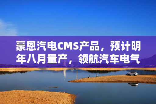 豪恩汽电CMS产品，预计明年八月量产，领航汽车电气化新篇章