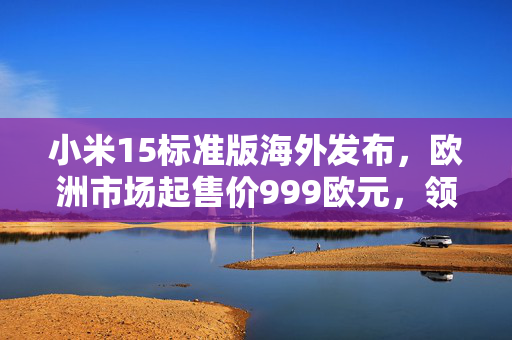 小米15标准版海外发布，欧洲市场起售价999欧元，领跑科技新潮流