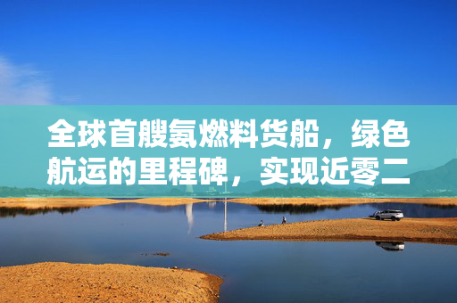全球首艘氨燃料货船，绿色航运的里程碑，实现近零二氧化碳排放
