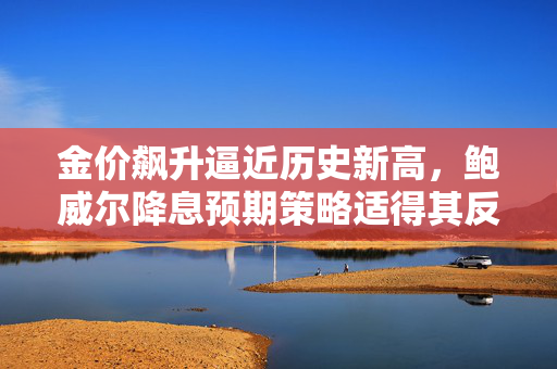 金价飙升逼近历史新高，鲍威尔降息预期策略适得其反