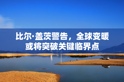 比尔·盖茨警告，全球变暖或将突破关键临界点