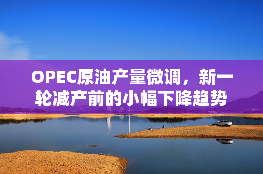 OPEC原油产量微调，新一轮减产前的小幅下降趋势