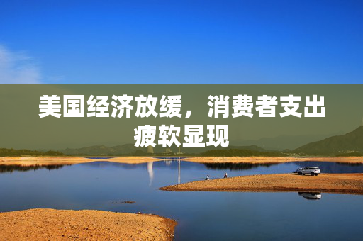 美国经济放缓，消费者支出疲软显现