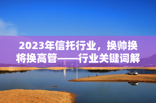 2023年信托行业，换帅换将换高管——行业关键词解析