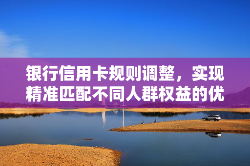 银行信用卡规则调整，实现精准匹配不同人群权益的优化