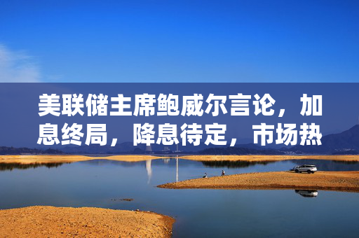 美联储主席鲍威尔言论，加息终局，降息待定，市场热议未来走向