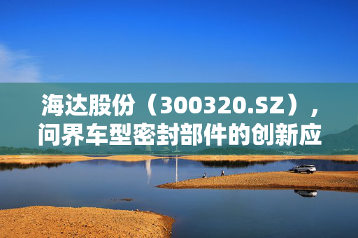 海达股份（300320.SZ），问界车型密封部件的创新应用