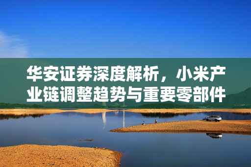 华安证券深度解析，小米产业链调整趋势与重要零部件供应商的未来机遇