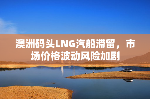 澳洲码头LNG汽船滞留，市场价格波动风险加剧