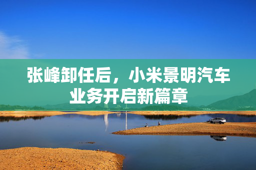 张峰卸任后，小米景明汽车业务开启新篇章