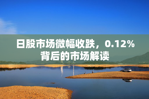 日股市场微幅收跌，0.12%背后的市场解读