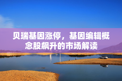 贝瑞基因涨停，基因编辑概念股飙升的市场解读