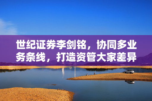 世纪证券李剑铭，协同多业务条线，打造资管大家差异化竞争优势的探索与实践