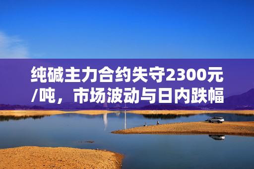 纯碱主力合约失守2300元/吨，市场波动与日内跌幅深度解析