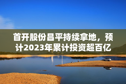 首开股份昌平持续拿地，预计2023年累计投资超百亿元