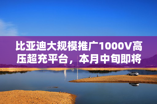 比亚迪大规模推广1000V高压超充平台，本月中旬即将发布