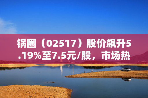 锅圈（02517）股价飙升5.19%至7.5元/股，市场热议背后的原因与展望