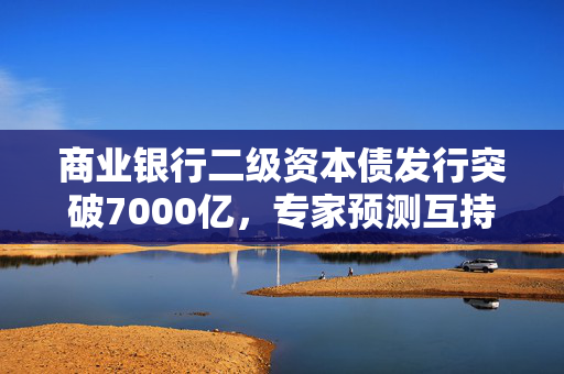 商业银行二级资本债发行突破7000亿，专家预测互持现象或减少趋势