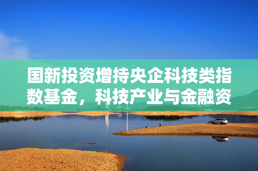 国新投资增持央企科技类指数基金，科技产业与金融资本的深度融合