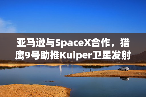 亚马逊与SpaceX合作，猎鹰9号助推Kuiper卫星发射