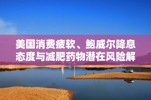 美国消费疲软、鲍威尔降息态度与减肥药物潜在风险解析